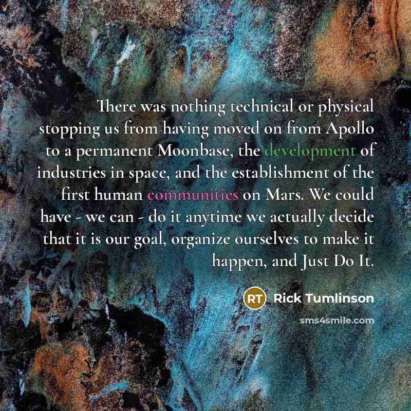 “There was nothing technical or physical stopping us from having moved on from Apollo to a permanent Moonbase, the development of industries in space, and the establishment of the first human communities on Mars. We could have - we can - do it anytime we actually decide that it is our goal…” quote by Rick Tumlinson
