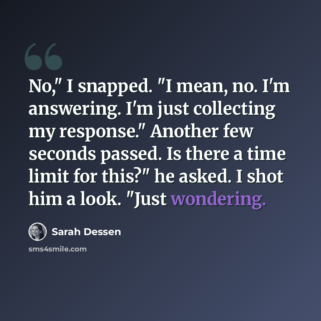 “No," I snapped. "I mean, no. I'm answering. I'm just collecting my response." Another few seconds passed. Is there a time limit for this?" he asked. I shot him a look. "Just wondering.” quote by Sarah Dessen