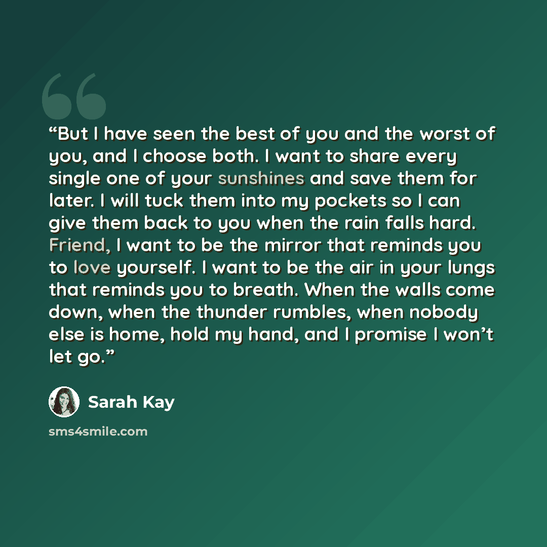 “But I have seen the best of you and the worst of you, and I choose both. I want to share every single one of your sunshines and save them for later. I will tuck them into my pockets so I can give them back to you when the rain falls hard. Friend, I want to be the mirror that reminds you to love…” quote by Sarah Kay