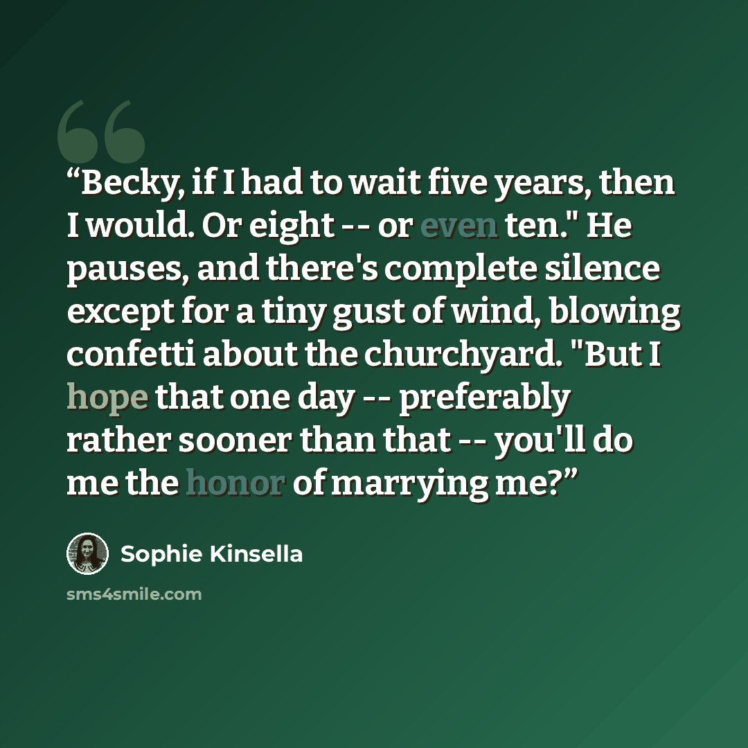 “Becky, if I had to wait five years, then I would. Or eight -- or even ten." He pauses, and there's complete silence except for a tiny gust of wind, blowing confetti about the churchyard. "But I hope that one day -- preferably rather sooner than that -- you'll do me the honor of marrying me?” quote by Sophie Kinsella