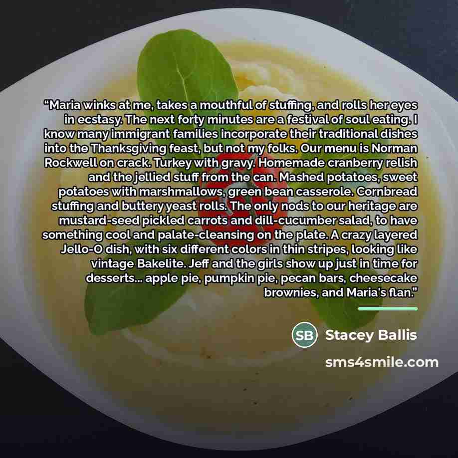 “Maria winks at me, takes a mouthful of stuffing, and rolls her eyes in ecstasy. The next forty minutes are a festival of soul eating. I know many immigrant families incorporate their traditional dishes into the Thanksgiving feast, but not my folks. Our menu is Norman Rockwell on crack. Turkey with…” quote by Stacey Ballis