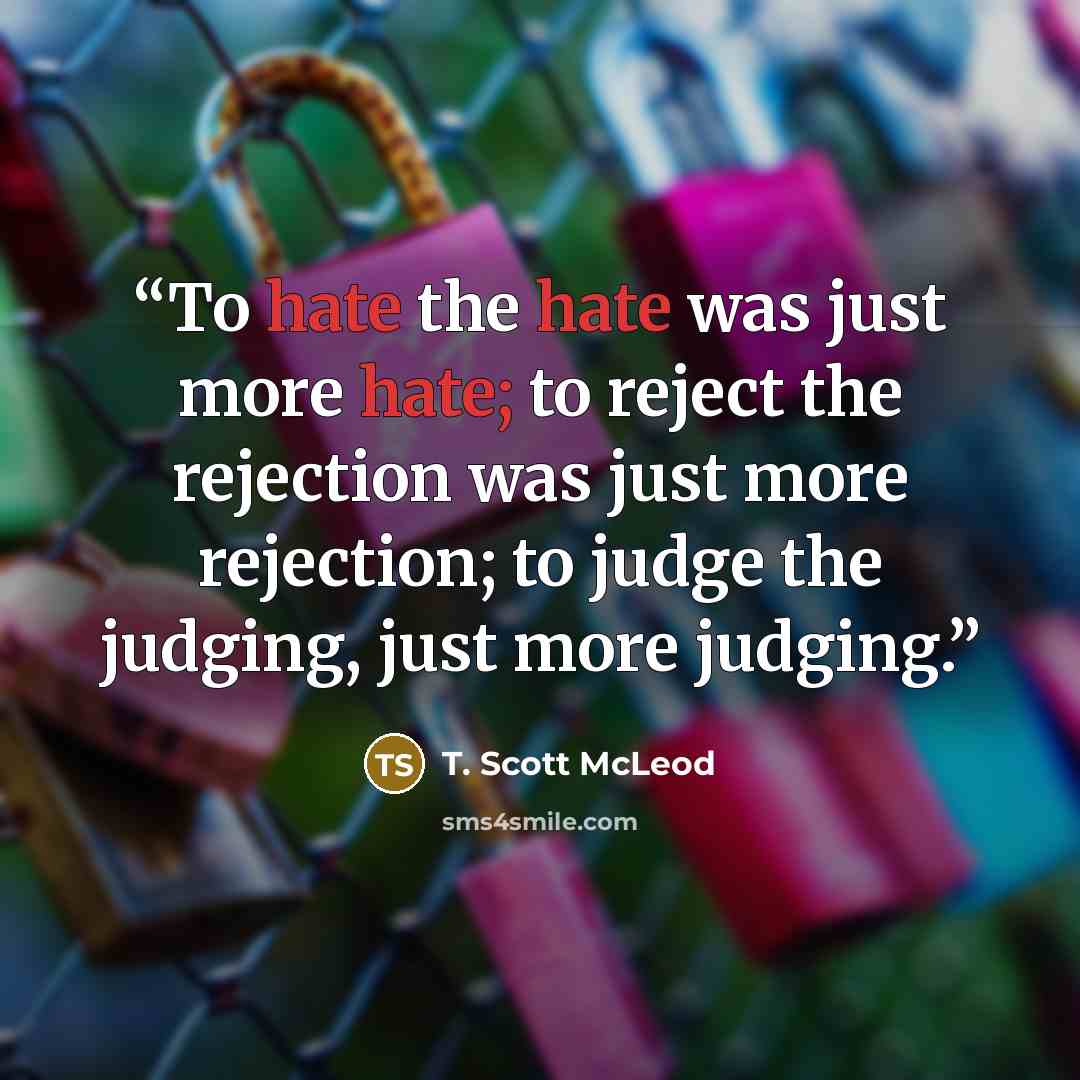 “To hate the hate was just more hate; to reject the rejection was just more rejection; to judge the judging, just more judging.” quote by T. Scott McLeod