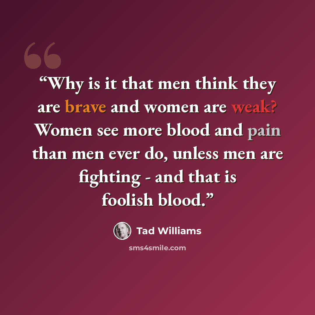 “Why is it that men think they are brave and women are weak? Women see more blood and pain than men ever do, unless men are fighting - and that is foolish blood.” quote by Tad Williams