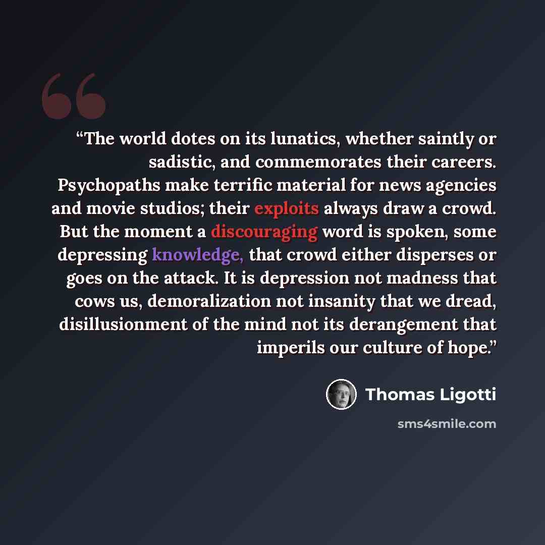“The world dotes on its lunatics, whether saintly or sadistic, and commemorates their careers. Psychopaths make terrific material for news agencies and movie studios; their exploits always draw a crowd. But the moment a discouraging word is spoken, some depressing knowledge, that crowd either…” quote by Thomas Ligotti