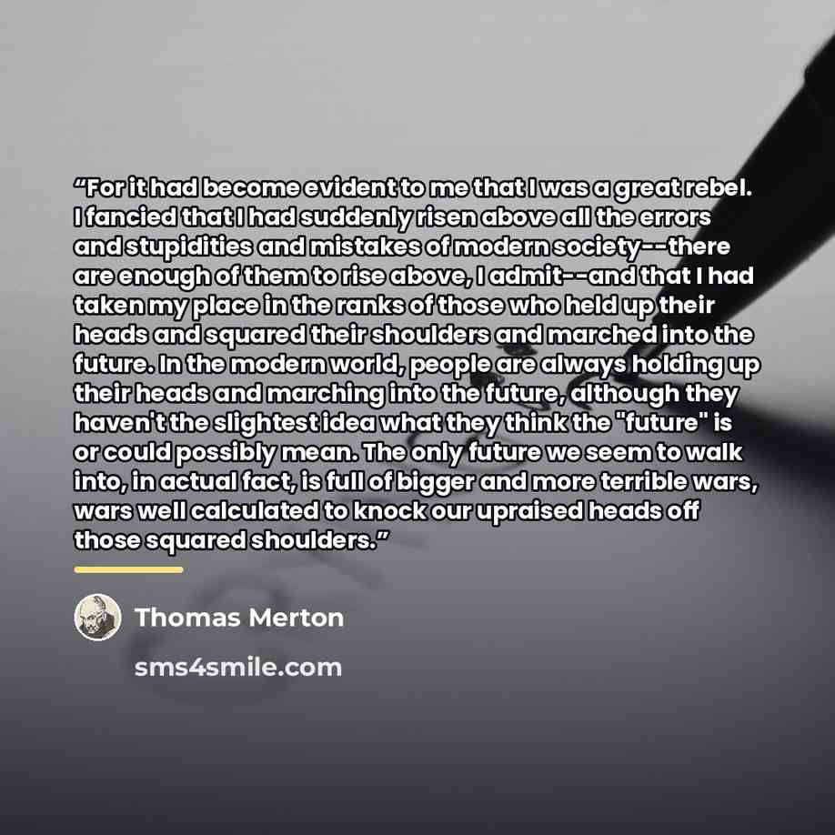 “For it had become evident to me that I was a great rebel. I fancied that I had suddenly risen above all the errors and stupidities and mistakes of modern society--there are enough of them to rise above, I admit--and that I had taken my place in the ranks of those who held up their heads and…” quote by Thomas Merton