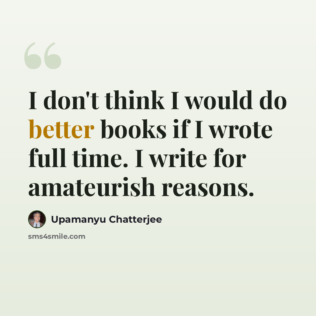 “I don't think I would do better books if I wrote full time. I write for amateurish reasons.” quote by Upamanyu Chatterjee