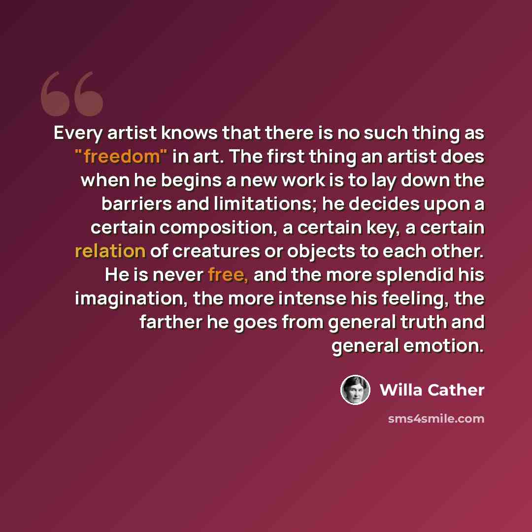 “Every artist knows that there is no such thing as "freedom" in art. The first thing an artist does when he begins a new work is to lay down the barriers and limitations; he decides upon a certain composition, a certain key, a certain relation of creatures or objects to each other. He is never…” quote by Willa Cather
