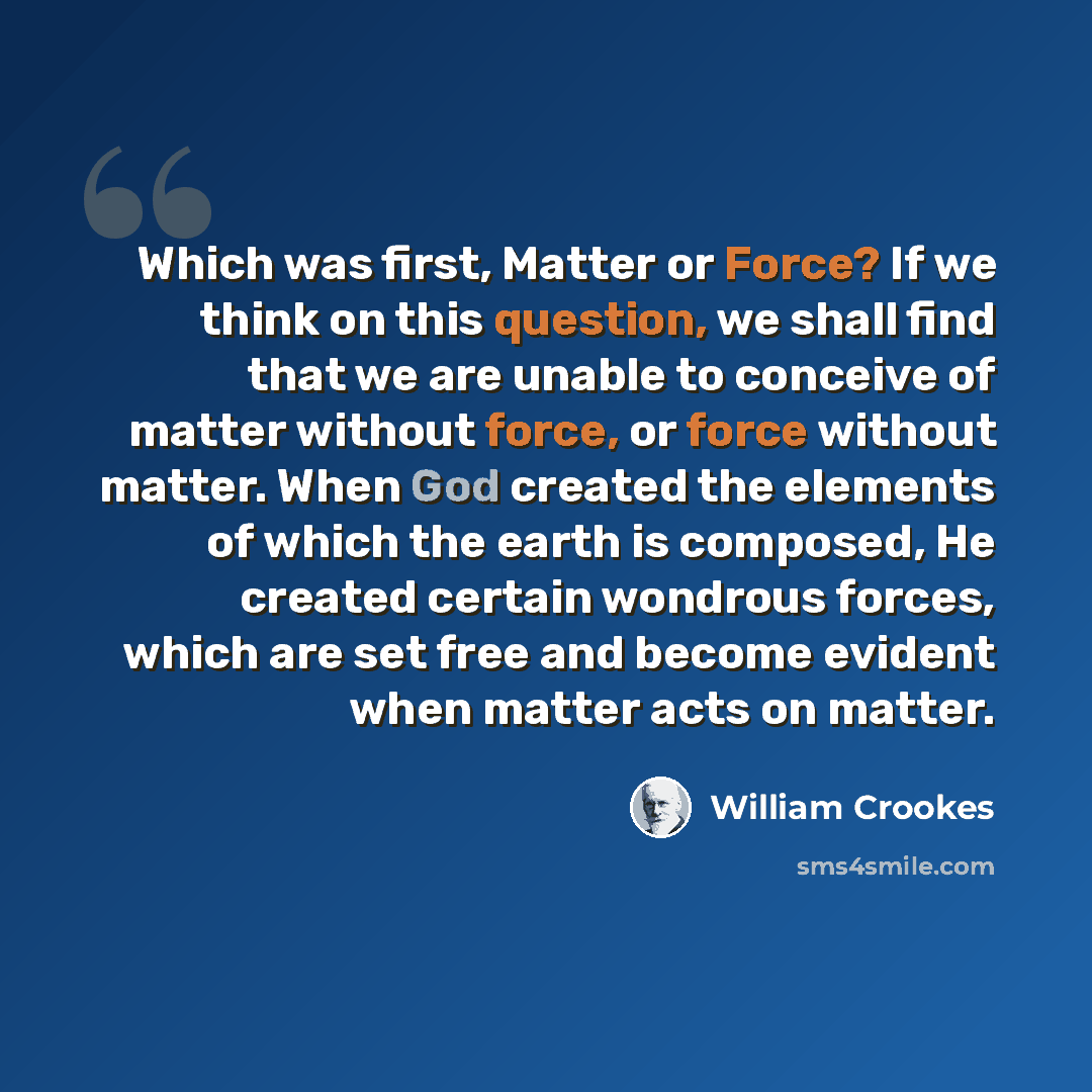 “Which was first, Matter or Force? If we think on this question, we shall find that we are unable to conceive of matter without force, or force without matter. When God created the elements of which the earth is composed, He created certain wondrous forces, which are set free and become evident…” quote by William Crookes