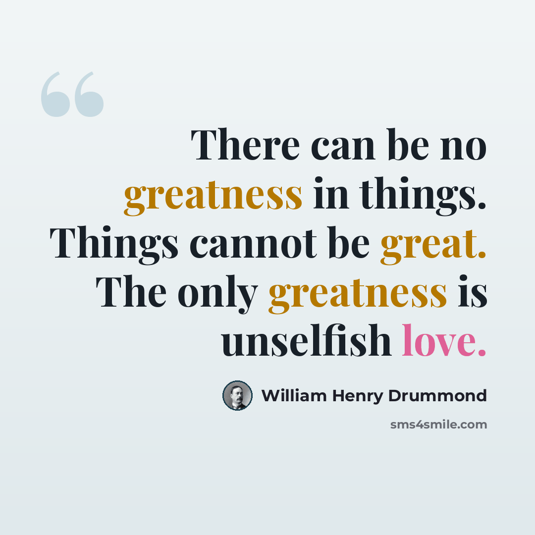 “There can be no greatness in things. Things cannot be great. The only greatness is unselfish love.” quote by William Henry Drummond