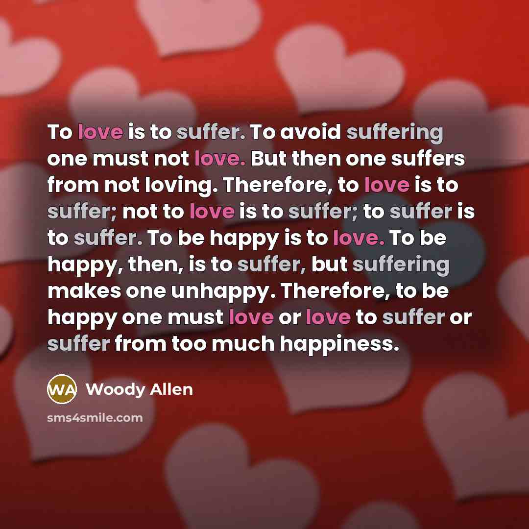 “To love is to suffer. To avoid suffering one must not love. But then one suffers from not loving. Therefore, to love is to suffer; not to love is to suffer; to suffer is to suffer. To be happy is to love. To be happy, then, is to suffer, but suffering makes one unhappy. Therefore, to be happy one…” quote by Woody Allen