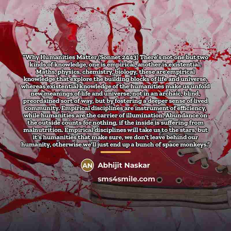 “Why Humanities Matter (Sonnet 2443) There's not one but two kinds of knowledge, one is empirical, another is existential. Maths, physics, chemistry, biology, these are empirical knowledge that explore the building blocks of life and universe, whereas existential knowledge of the humanities make us…” quote by Abhijit Naskar
