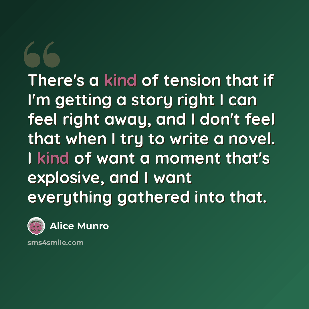 “There's a kind of tension that if I'm getting a story right I can feel right away, and I don't feel that when I try to write a novel. I kind of want a moment that's explosive, and I want everything gathered into that.” quote by Alice Munro