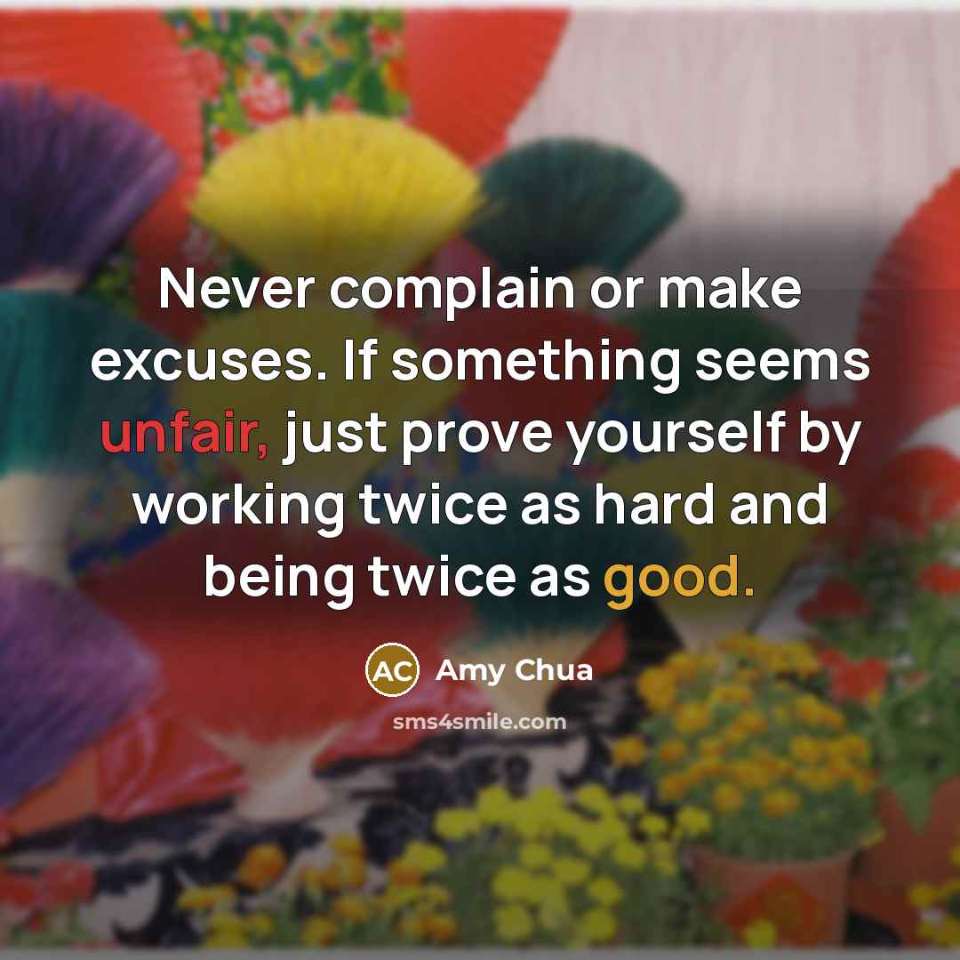“Never complain or make excuses. If something seems unfair, just prove yourself by working twice as hard and being twice as good.” quote by Amy Chua