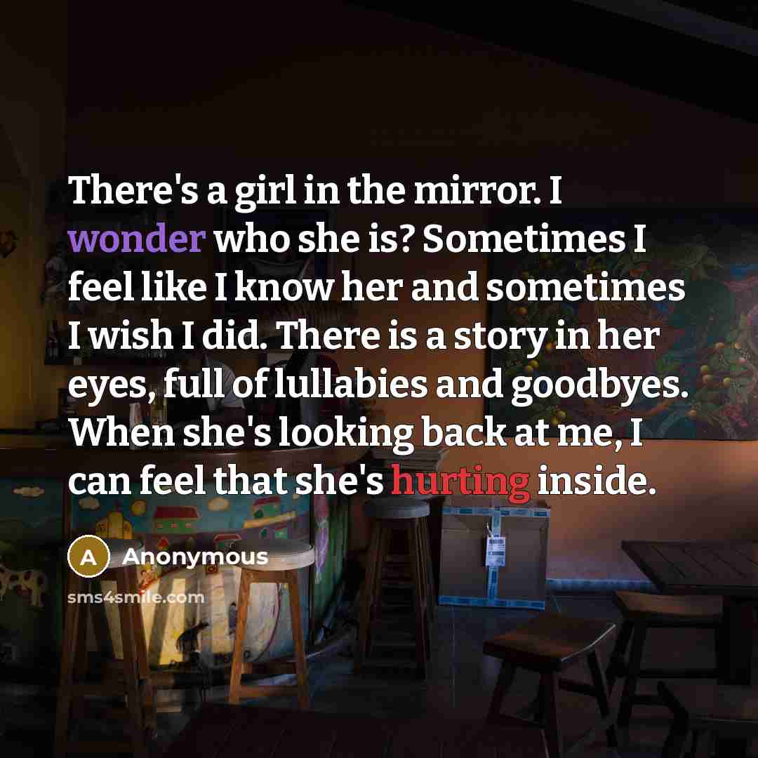 “There's a girl in the mirror. I wonder who she is? Sometimes I feel like I know her and sometimes I wish I did. There is a story in her eyes, full of lullabies and goodbyes. When she's looking back at me, I can feel that she's hurting inside.” quote by Anonymous