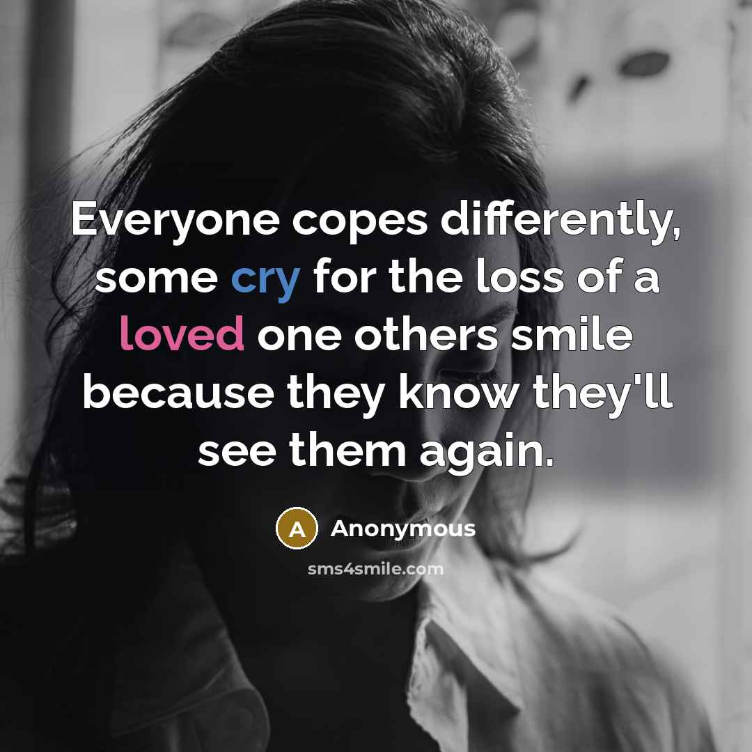 “Everyone copes differently, some cry for the loss of a loved one others smile because they know they'll see them again.” quote by Anonymous