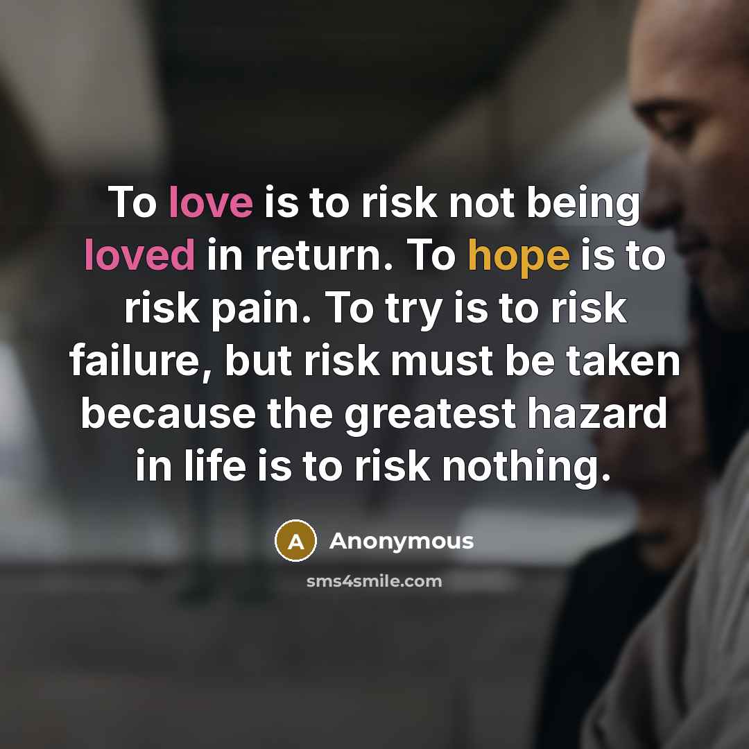 “To love is to risk not being loved in return. To hope is to risk pain. To try is to risk failure, but risk must be taken because the greatest hazard in life is to risk nothing.” quote by Anonymous