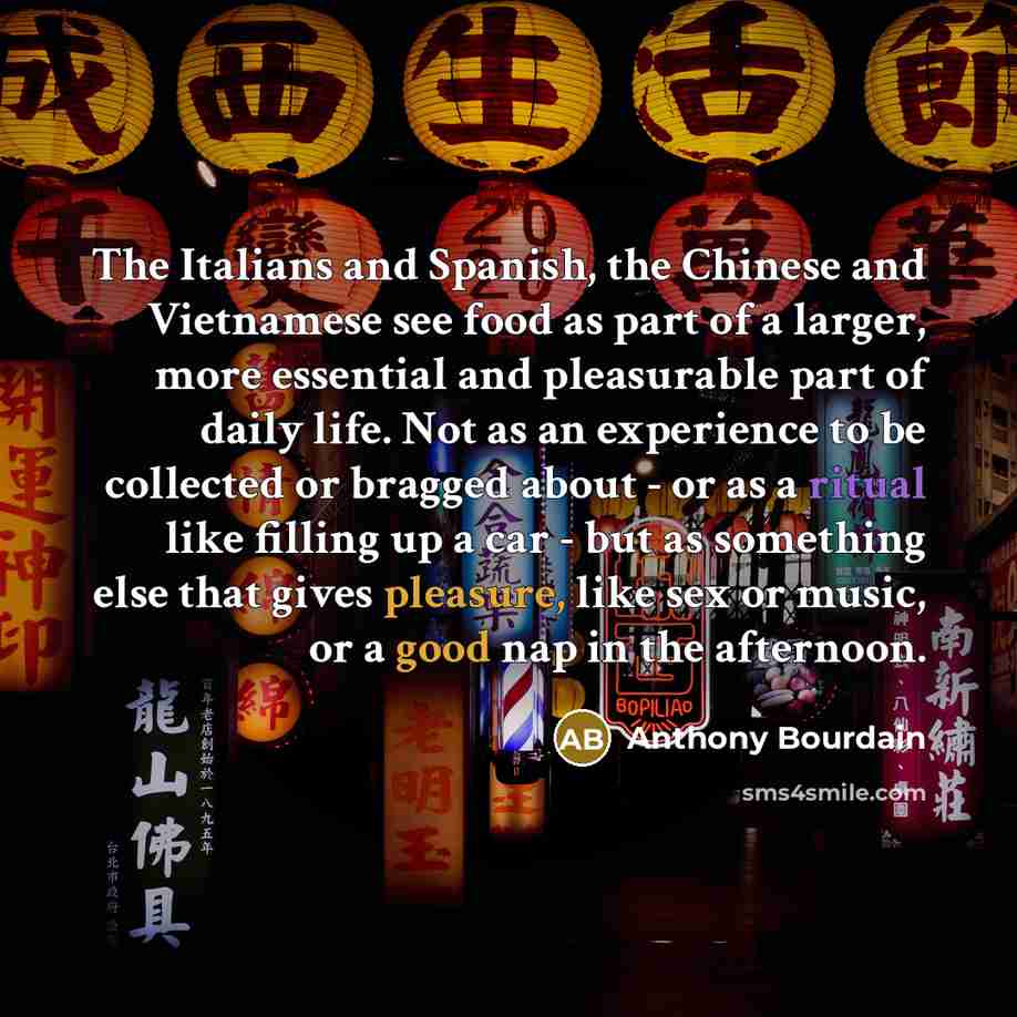 “The Italians and Spanish, the Chinese and Vietnamese see food as part of a larger, more essential and pleasurable part of daily life. Not as an experience to be collected or bragged about - or as a ritual like filling up a car - but as something else that gives pleasure, like sex or music, or a…” quote by Anthony Bourdain