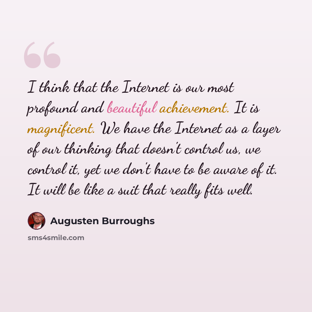 “I think that the Internet is our most profound and beautiful achievement. It is magnificent. We have the Internet as a layer of our thinking that doesn't control us, we control it, yet we don't have to be aware of it. It will be like a suit that really fits well.” quote by Augusten Burroughs