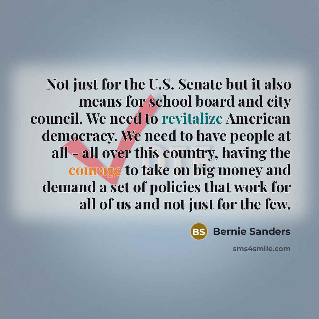 “Not just for the U.S. Senate but it also means for school board and city council. We need to revitalize American democracy. We need to have people at all - all over this country, having the courage to take on big money and demand a set of policies that work for all of us and not just for the few.” quote by Bernie Sanders