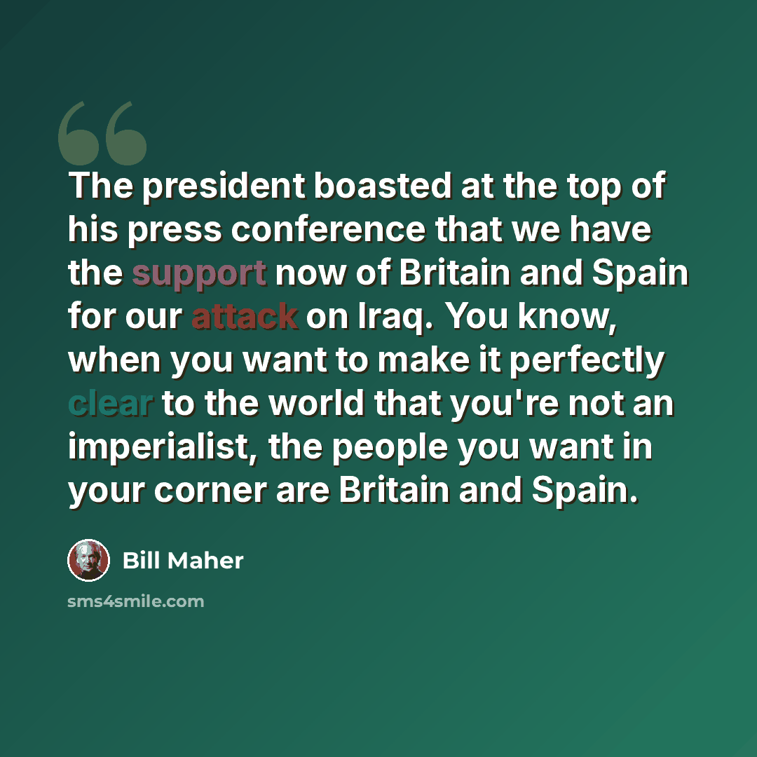 “The president boasted at the top of his press conference that we have the support now of Britain and Spain for our attack on Iraq. You know, when you want to make it perfectly clear to the world that you're not an imperialist, the people you want in your corner are Britain and Spain.” quote by Bill Maher