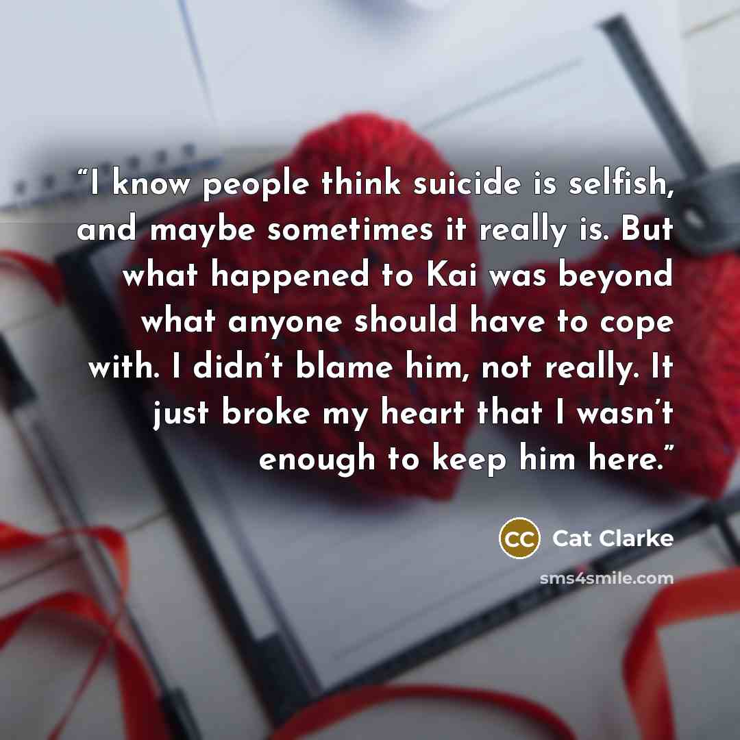 “I know people think suicide is selfish, and maybe sometimes it really is. But what happened to Kai was beyond what anyone should have to cope with. I didn’t blame him, not really. It just broke my heart that I wasn’t enough to keep him here.” quote by Cat Clarke