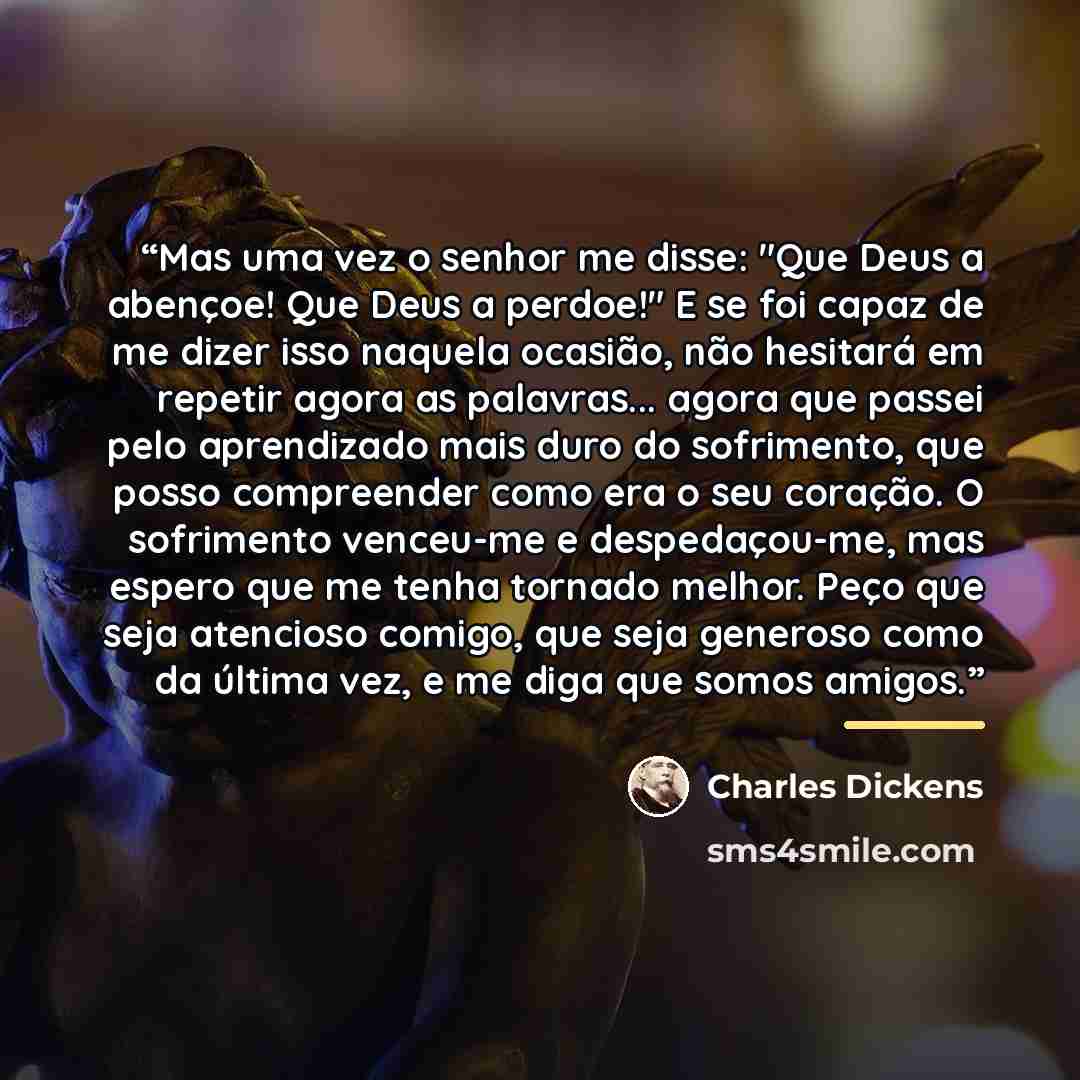 “Mas uma vez o senhor me disse: "Que Deus a abençoe! Que Deus a perdoe!" E se foi capaz de me dizer isso naquela ocasião, não hesitará em repetir agora as palavras... agora que passei pelo aprendizado mais duro do sofrimento, que posso compreender como era o seu coração. O sofrimento venceu-me e…” quote by Charles Dickens