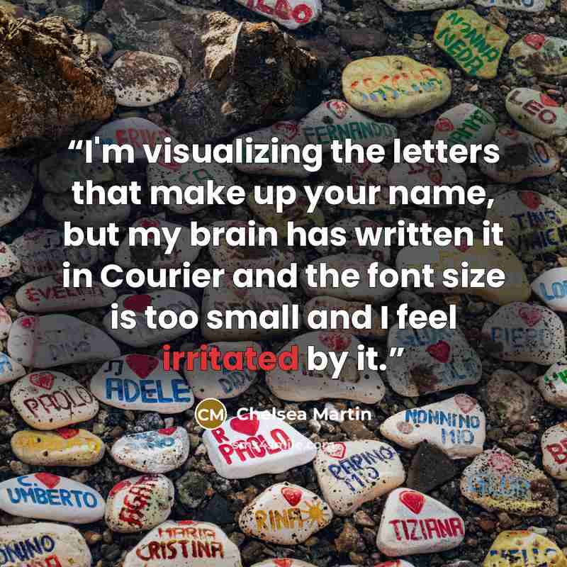 “I'm visualizing the letters that make up your name, but my brain has written it in Courier and the font size is too small and I feel irritated by it.” quote by Chelsea Martin
