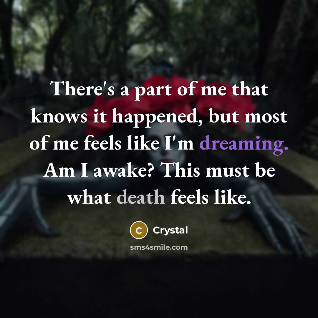 “There's a part of me that knows it happened, but most of me feels like I'm dreaming. Am I awake? This must be what death feels like.” quote by Crystal