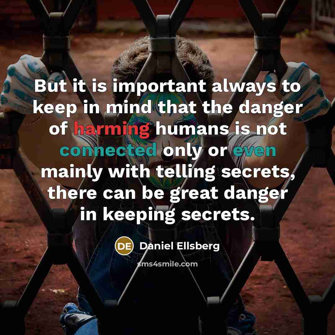 “But it is important always to keep in mind that the danger of harming humans is not connected only or even mainly with telling secrets, there can be great danger in keeping secrets.” quote by Daniel Ellsberg