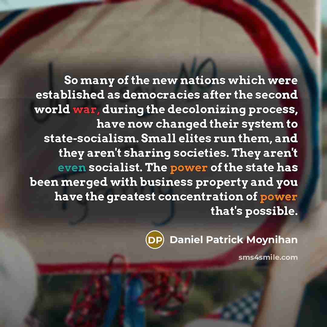“So many of the new nations which were established as democracies after the second world war, during the decolonizing process, have now changed their system to state-socialism. Small elites run them, and they aren't sharing societies. They aren't even socialist. The power of the state has been…” quote by Daniel Patrick Moynihan