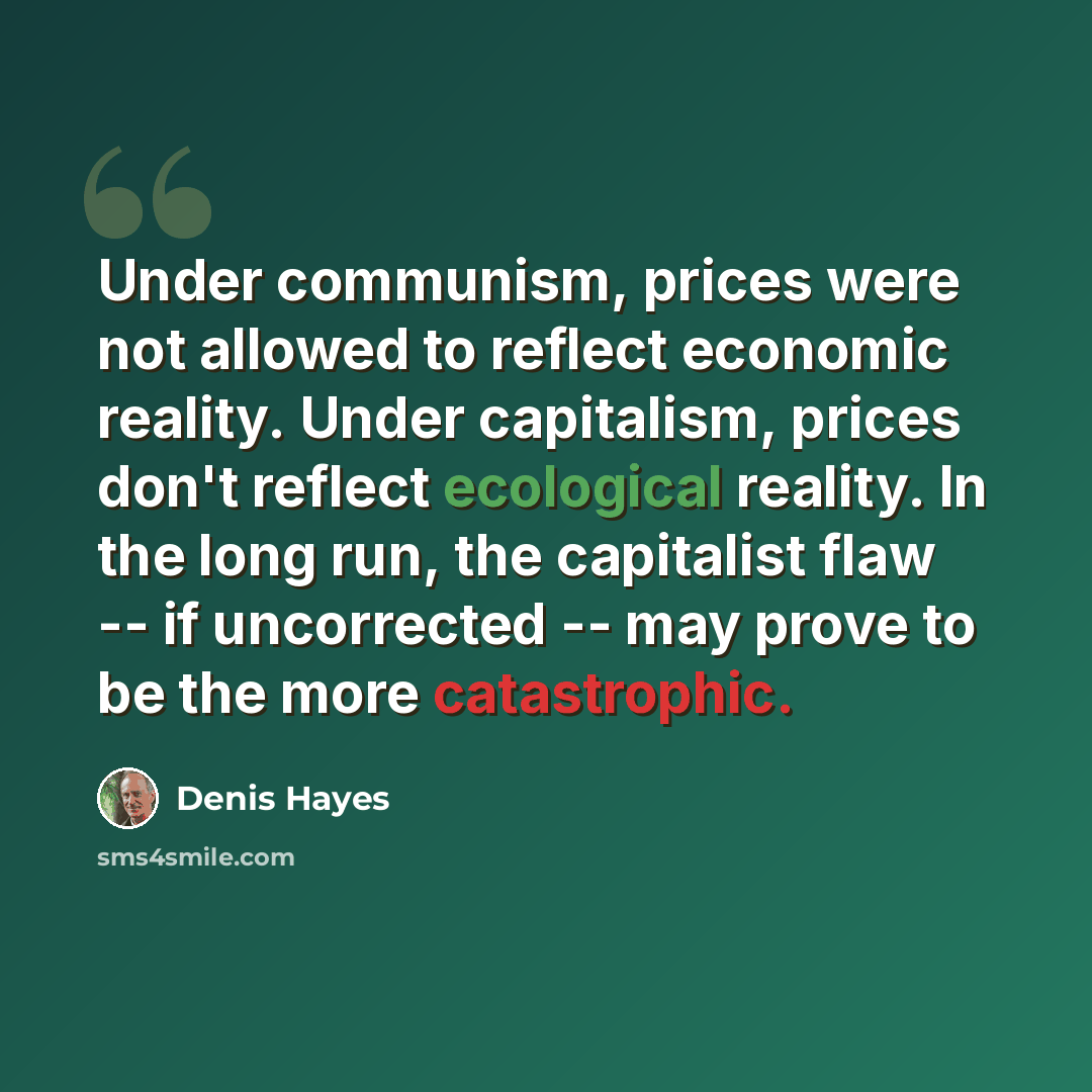 “Under communism, prices were not allowed to reflect economic reality. Under capitalism, prices don't reflect ecological reality. In the long run, the capitalist flaw -- if uncorrected -- may prove to be the more catastrophic.” quote by Denis Hayes