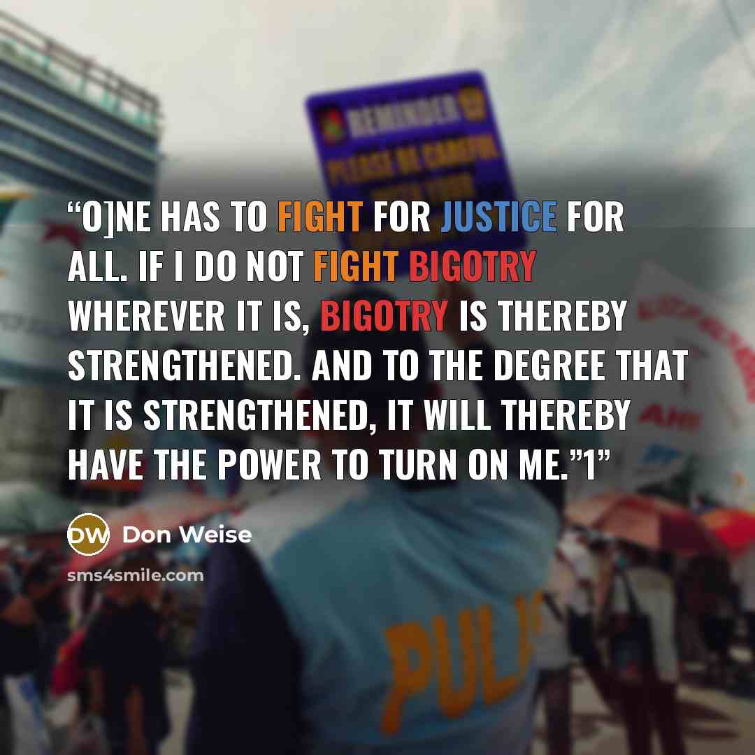 “O]ne has to fight for justice for all. If I do not fight bigotry wherever it is, bigotry is thereby strengthened. And to the degree that it is strengthened, it will thereby have the power to turn on me.”1” quote by Don Weise