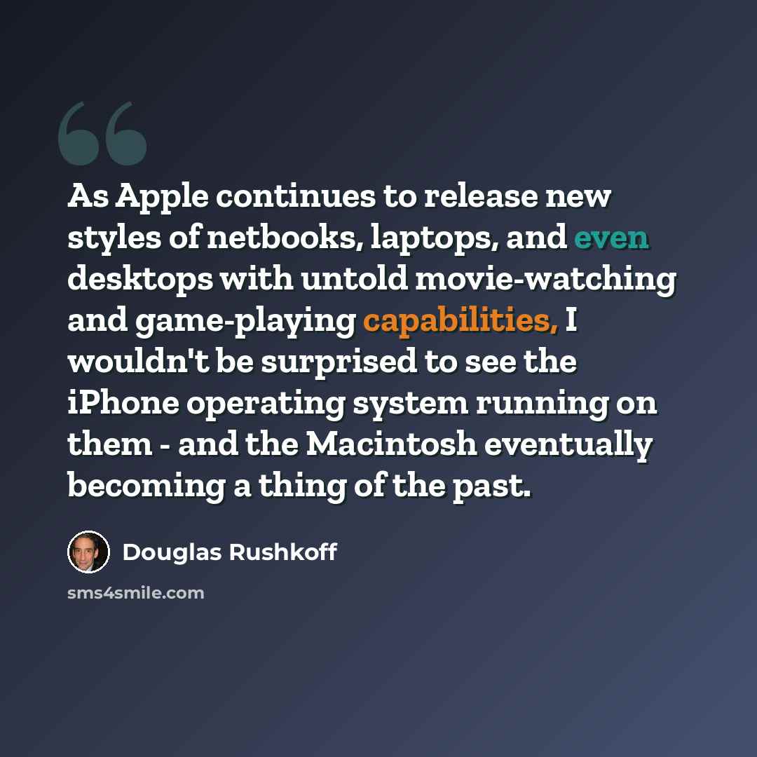 “As Apple continues to release new styles of netbooks, laptops, and even desktops with untold movie-watching and game-playing capabilities, I wouldn't be surprised to see the iPhone operating system running on them - and the Macintosh eventually becoming a thing of the past.” quote by Douglas Rushkoff