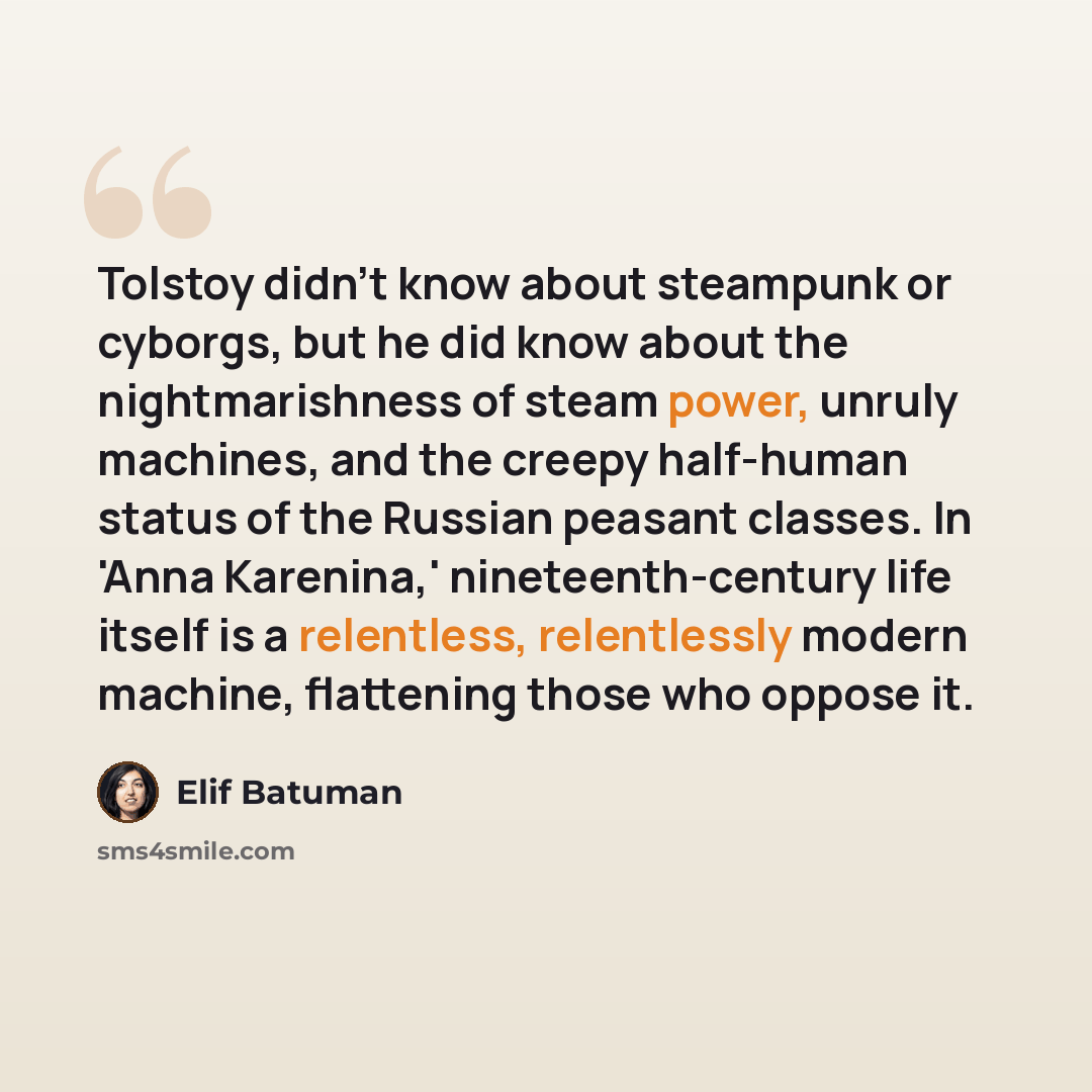 “Tolstoy didn't know about steampunk or cyborgs, but he did know about the nightmarishness of steam power, unruly machines, and the creepy half-human status of the Russian peasant classes. In 'Anna Karenina,' nineteenth-century life itself is a relentless, relentlessly modern machine, flattening…” quote by Elif Batuman