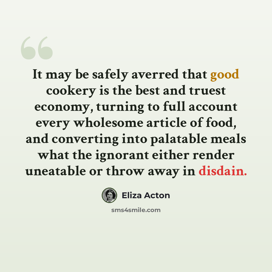 “It may be safely averred that good cookery is the best and truest economy, turning to full account every wholesome article of food, and converting into palatable meals what the ignorant either render uneatable or throw away in disdain.” quote by Eliza Acton