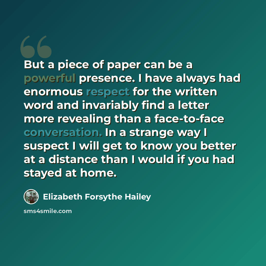 “But a piece of paper can be a powerful presence. I have always had enormous respect for the written word and invariably find a letter more revealing than a face-to-face conversation. In a strange way I suspect I will get to know you better at a distance than I would if you had stayed at home.” quote by Elizabeth Forsythe Hailey