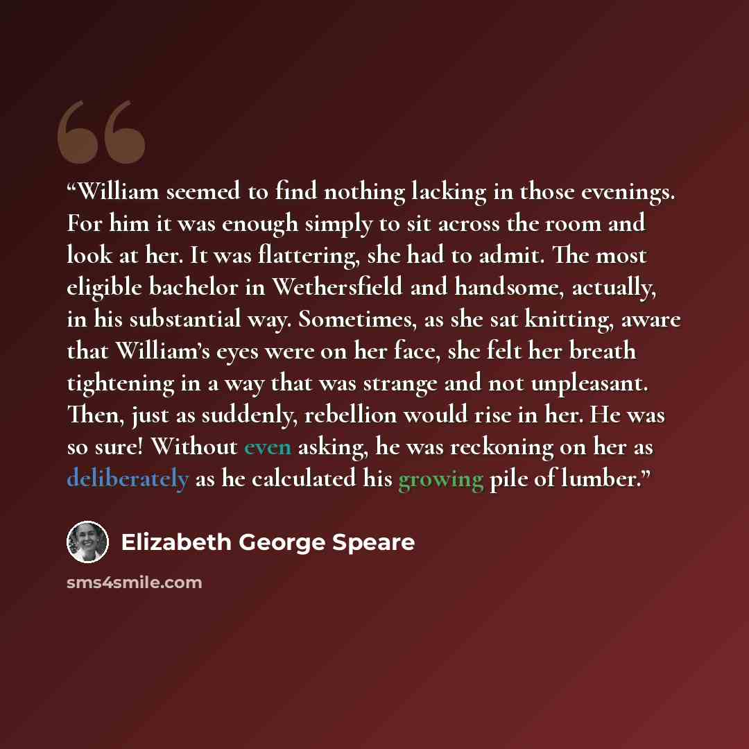 “William seemed to find nothing lacking in those evenings. For him it was enough simply to sit across the room and look at her. It was flattering, she had to admit. The most eligible bachelor in Wethersfield and handsome, actually, in his substantial way. Sometimes, as she sat knitting, aware that…” quote by Elizabeth George Speare