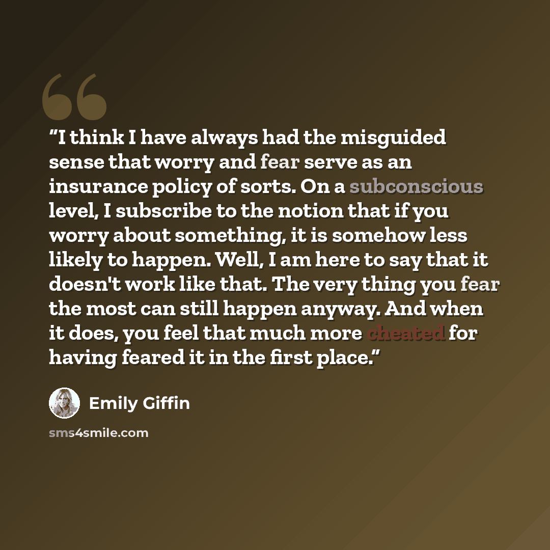 “I think I have always had the misguided sense that worry and fear serve as an insurance policy of sorts. On a subconscious level, I subscribe to the notion that if you worry about something, it is somehow less likely to happen. Well, I am here to say that it doesn't work like that. The very thing…” quote by Emily Giffin