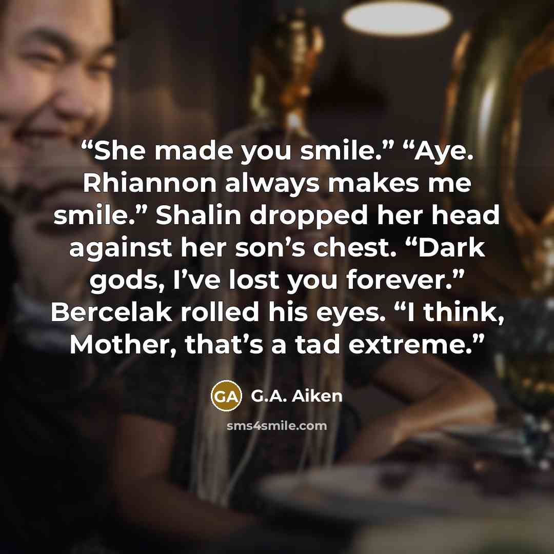 “She made you smile.” “Aye. Rhiannon always makes me smile.” Shalin dropped her head against her son’s chest. “Dark gods, I’ve lost you forever.” Bercelak rolled his eyes. “I think, Mother, that’s a tad extreme.” quote by G.A. Aiken