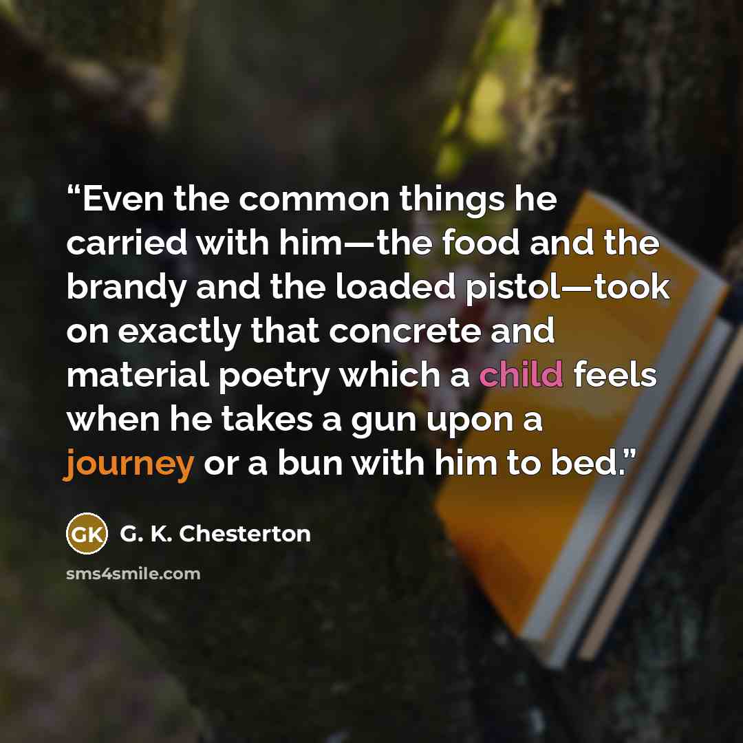 “Even the common things he carried with him—the food and the brandy and the loaded pistol—took on exactly that concrete and material poetry which a child feels when he takes a gun upon a journey or a bun with him to bed.” quote by G. K. Chesterton