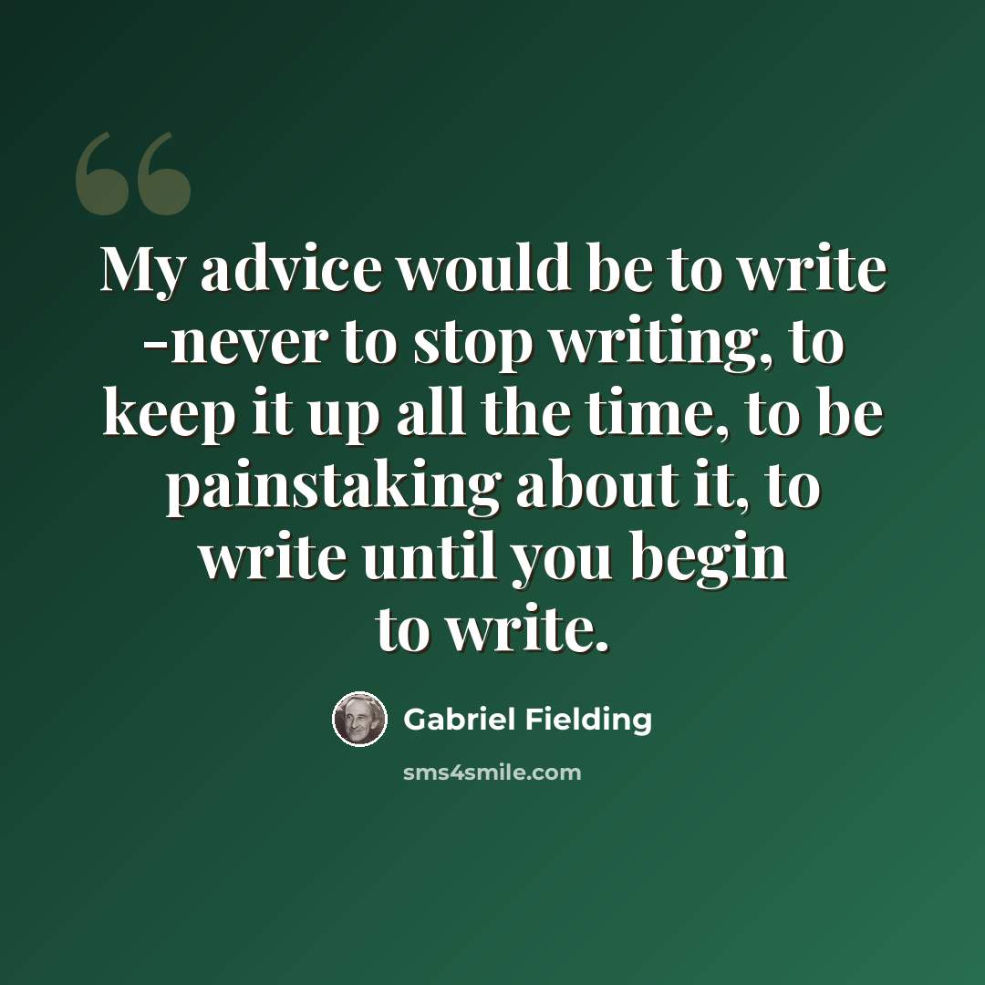 “My advice would be to write -never to stop writing, to keep it up all the time, to be painstaking about it, to write until you begin to write.” quote by Gabriel Fielding