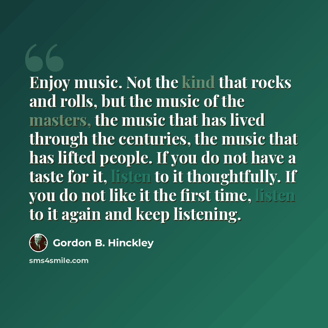 “Enjoy music. Not the kind that rocks and rolls, but the music of the masters, the music that has lived through the centuries, the music that has lifted people. If you do not have a taste for it, listen to it thoughtfully. If you do not like it the first time, listen to it again and keep listening.” quote by Gordon B. Hinckley