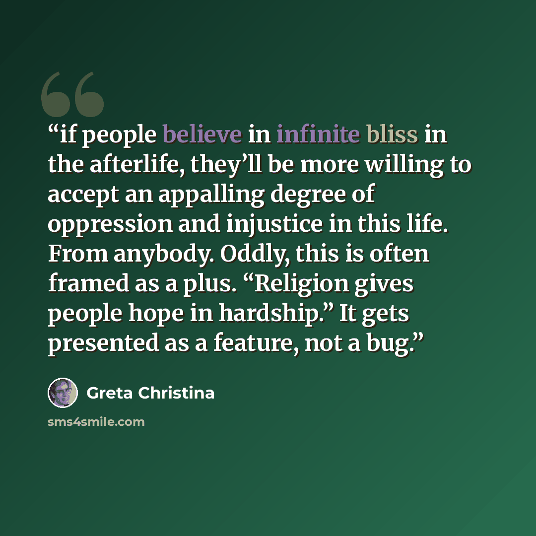 “if people believe in infinite bliss in the afterlife, they’ll be more willing to accept an appalling degree of oppression and injustice in this life. From anybody. Oddly, this is often framed as a plus. “Religion gives people hope in hardship.” It gets presented as a feature, not a bug.” quote by Greta Christina