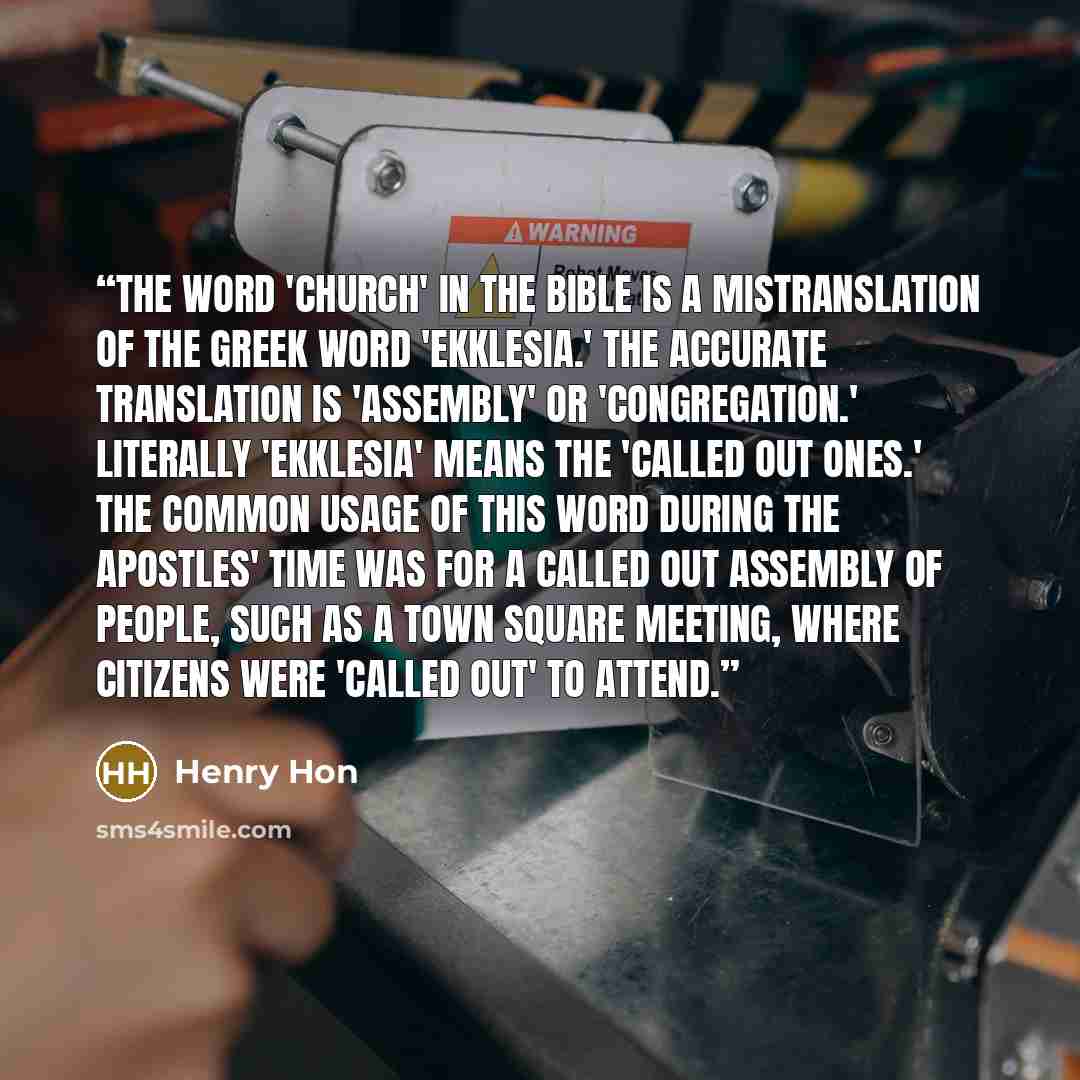 “The word 'church' in the Bible is a mistranslation of the Greek word 'ekklesia.' The accurate translation is 'assembly' or 'congregation.' Literally 'ekklesia' means the 'called out ones.' The common usage of this word during the apostles' time was for a called out assembly of people, such as a…” quote by Henry Hon