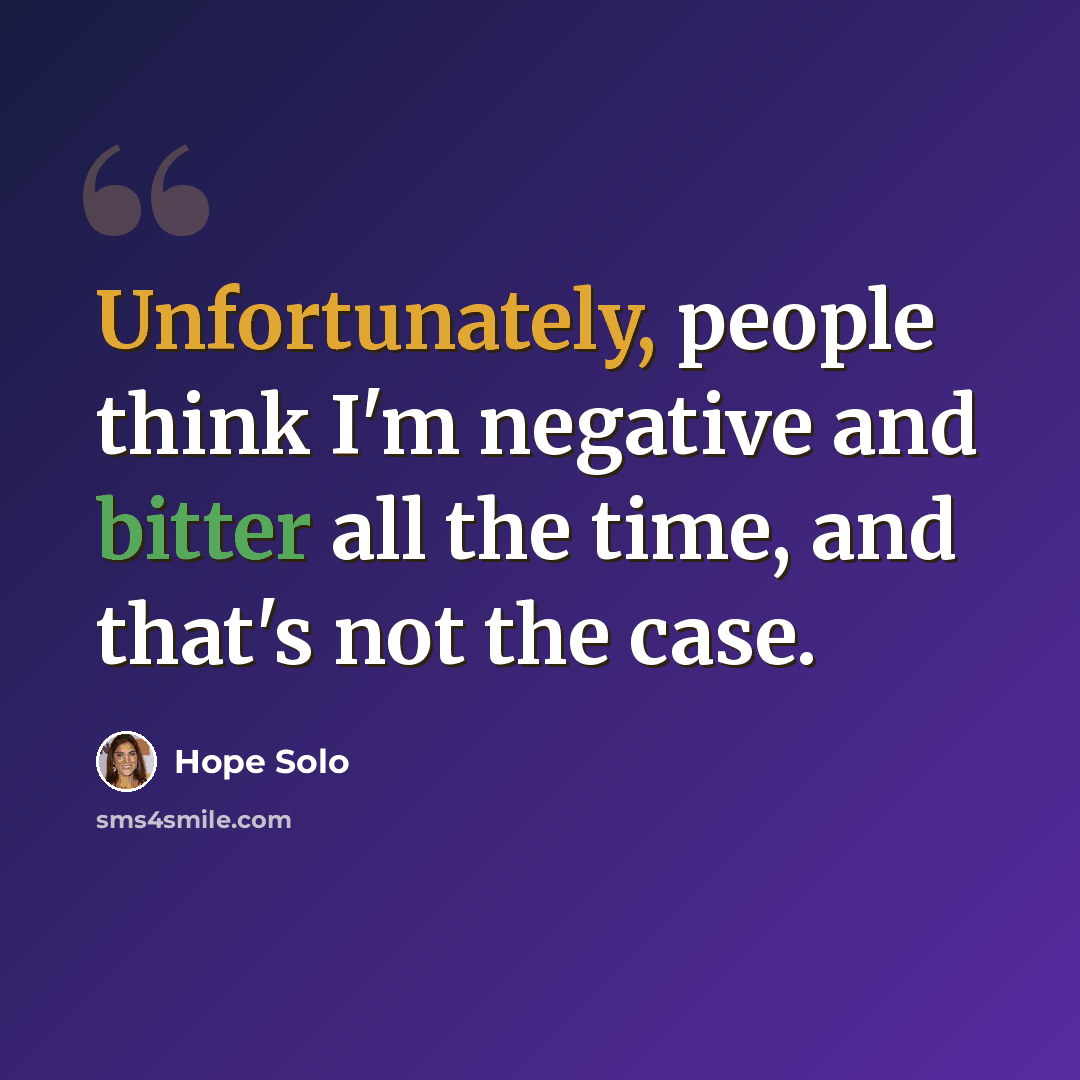 “Unfortunately, people think I'm negative and bitter all the time, and that's not the case.” quote by Hope Solo