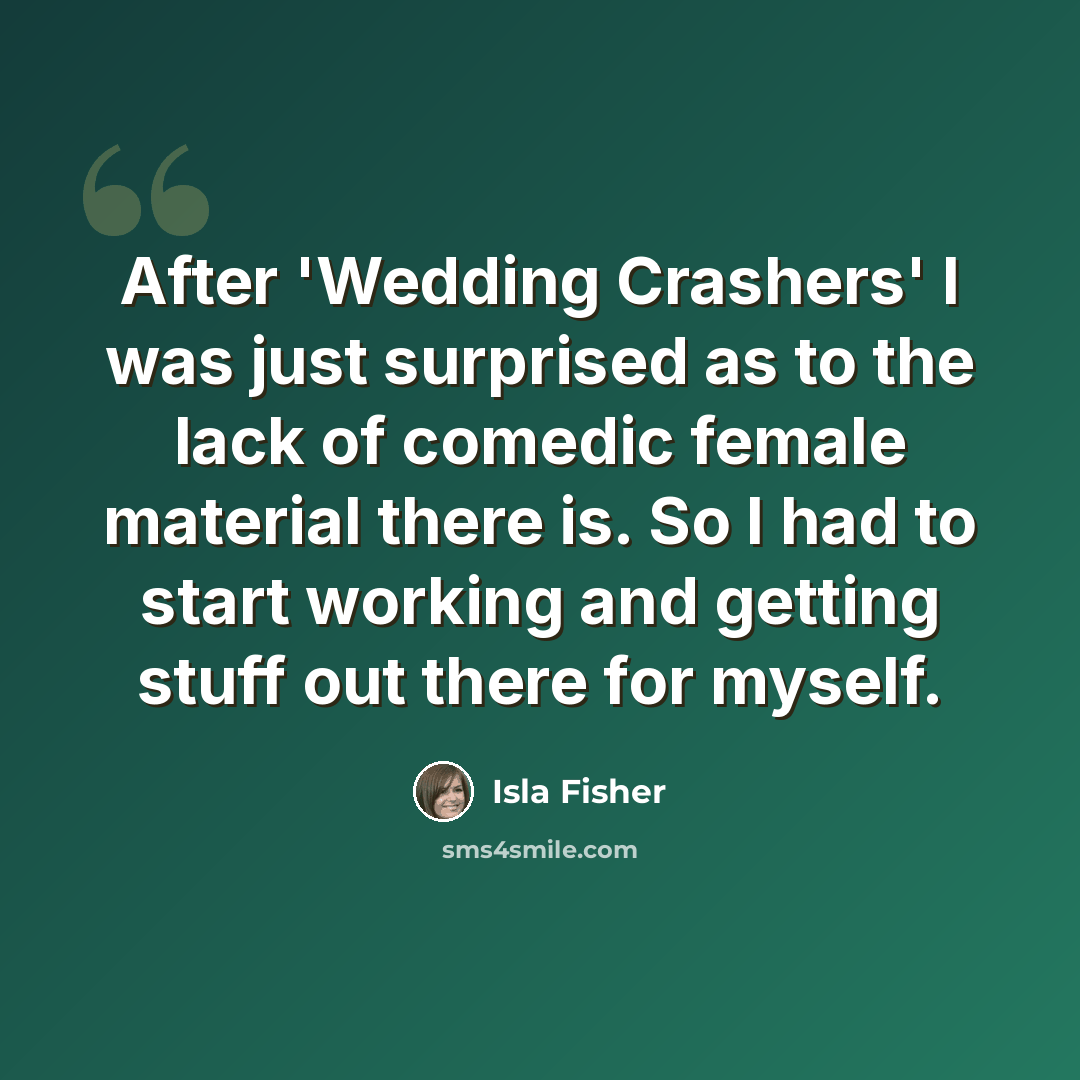 “After 'Wedding Crashers' I was just surprised as to the lack of comedic female material there is. So I had to start working and getting stuff out there for myself.” quote by Isla Fisher