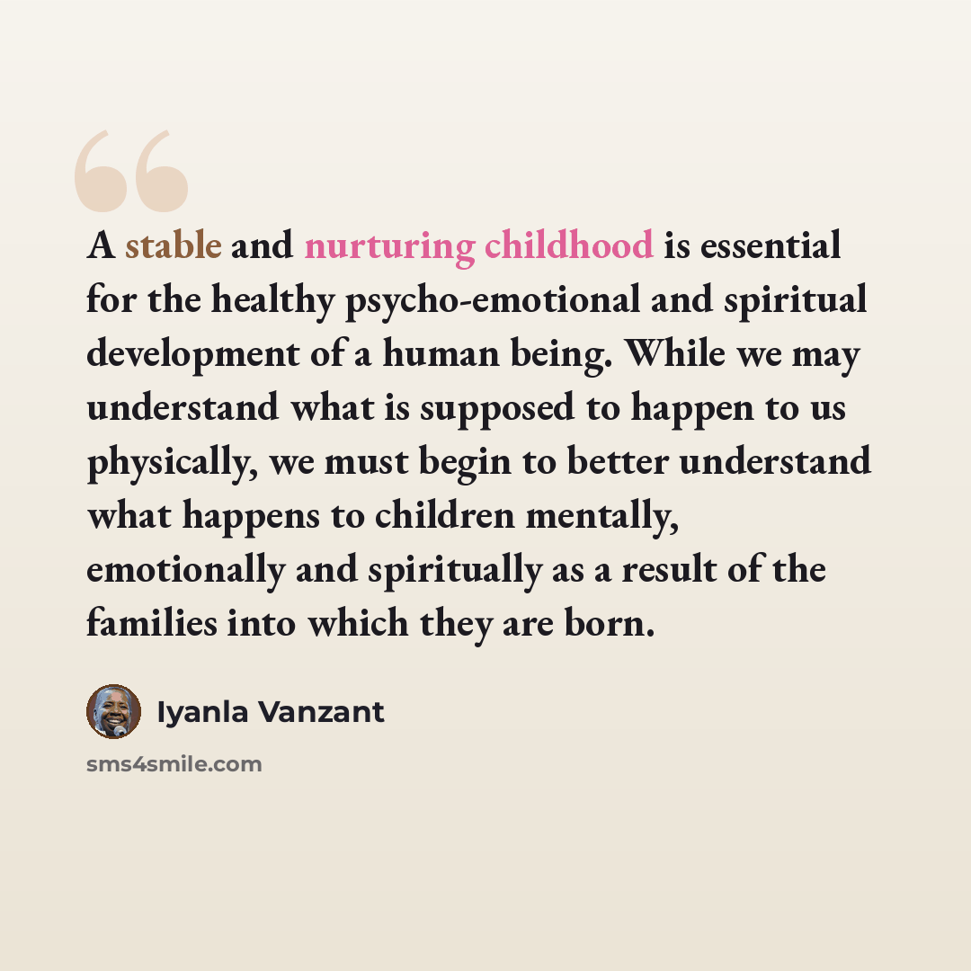“A stable and nurturing childhood is essential for the healthy psycho-emotional and spiritual development of a human being. While we may understand what is supposed to happen to us physically, we must begin to better understand what happens to children mentally, emotionally and spiritually as a…” quote by Iyanla Vanzant