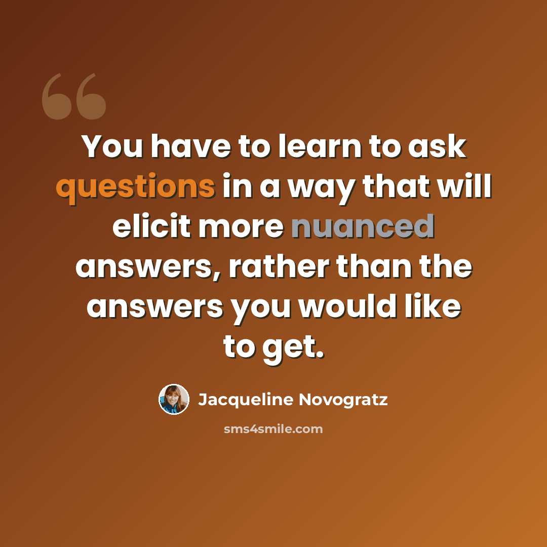 “You have to learn to ask questions in a way that will elicit more nuanced answers, rather than the answers you would like to get.” quote by Jacqueline Novogratz