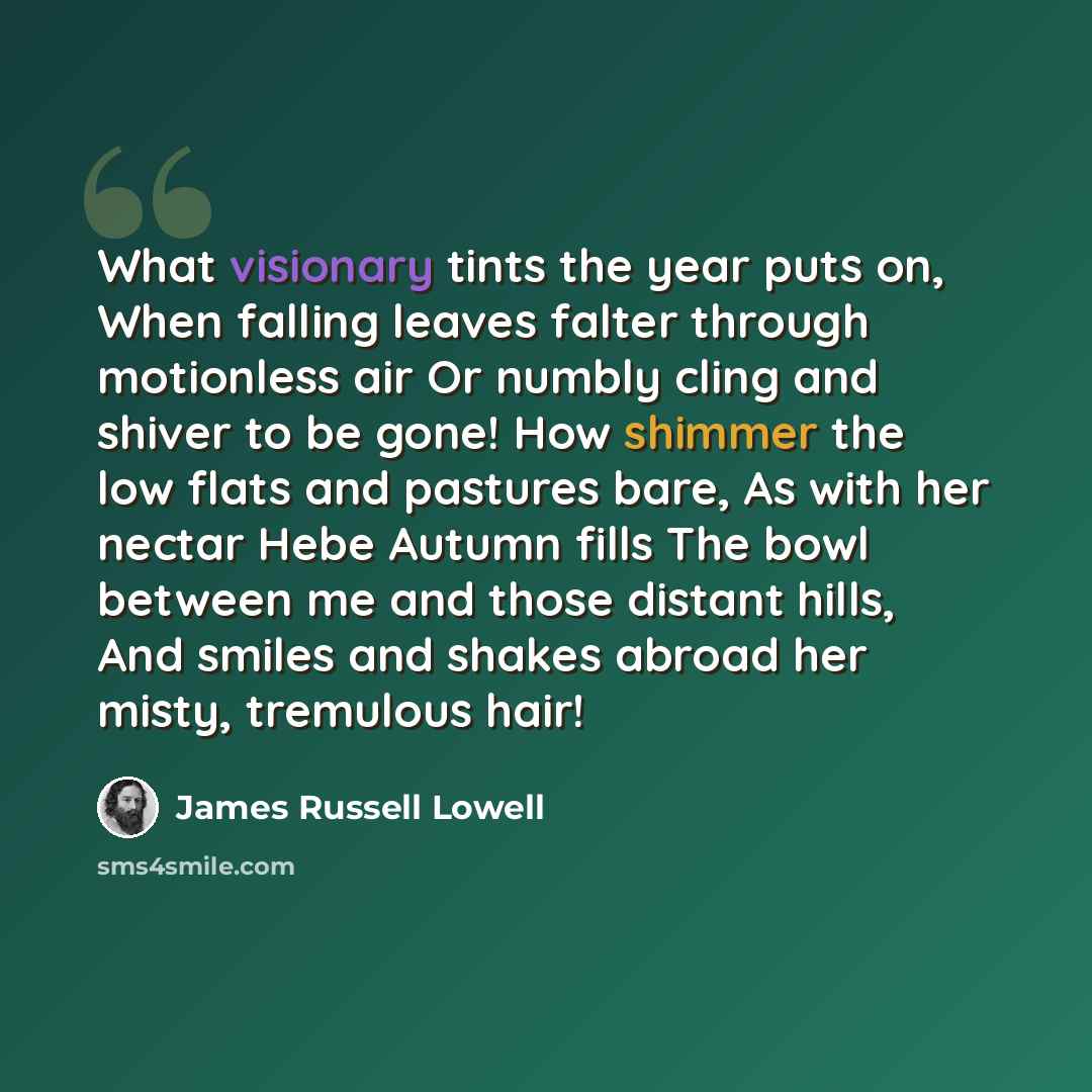 “What visionary tints the year puts on, When falling leaves falter through motionless air Or numbly cling and shiver to be gone! How shimmer the low flats and pastures bare, As with her nectar Hebe Autumn fills The bowl between me and those distant hills, And smiles and shakes abroad her misty…” quote by James Russell Lowell
