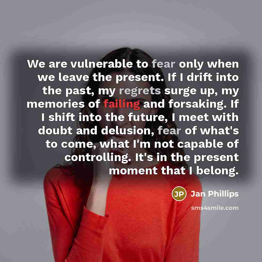 “We are vulnerable to fear only when we leave the present. If I drift into the past, my regrets surge up, my memories of failing and forsaking. If I shift into the future, I meet with doubt and delusion, fear of what's to come, what I'm not capable of controlling. It's in the present moment that I…” quote by Jan Phillips